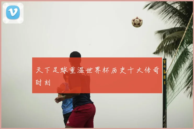 天下足球重温世界杯历史十大传奇时刻