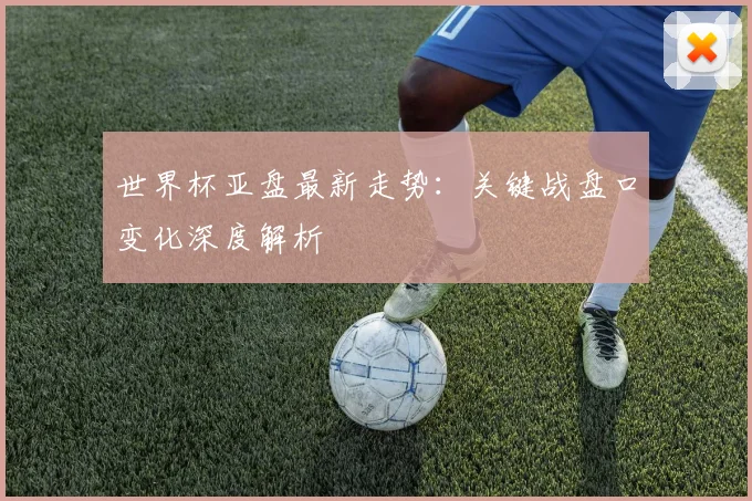 世界杯亚盘最新走势:关键战盘口变化深度解析