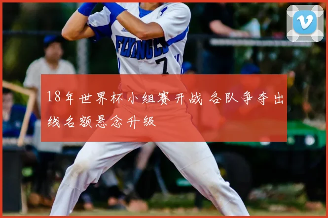 18年世界杯小组赛开战 各队争夺出线名额悬念升级