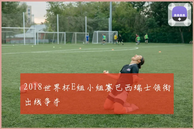2018世界杯E组小组赛巴西瑞士领衔出线争夺