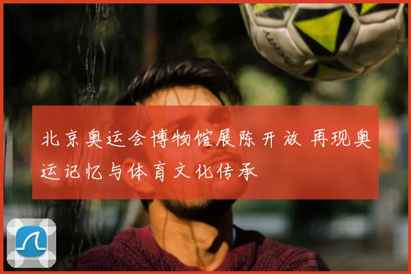 北京奥运会博物馆展陈开放 再现奥运记忆与体育文化传承